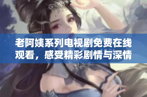 老阿姨系列电视剧免费在线观看，感受精彩剧情与深情人设的魅力之旅