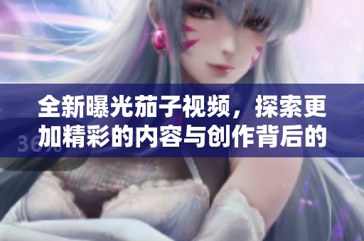 全新曝光茄子视频，探索更加精彩的内容与创作背后的故事