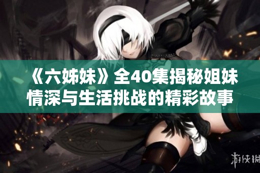 《六姊妹》全40集揭秘姐妹情深与生活挑战的精彩故事与成长历程