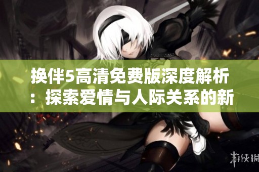 换伴5高清免费版深度解析：探索爱情与人际关系的新视角