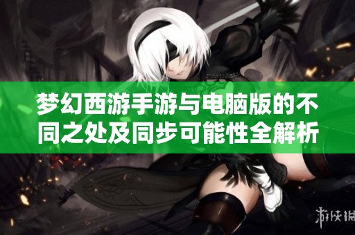 梦幻西游手游与电脑版的不同之处及同步可能性全解析