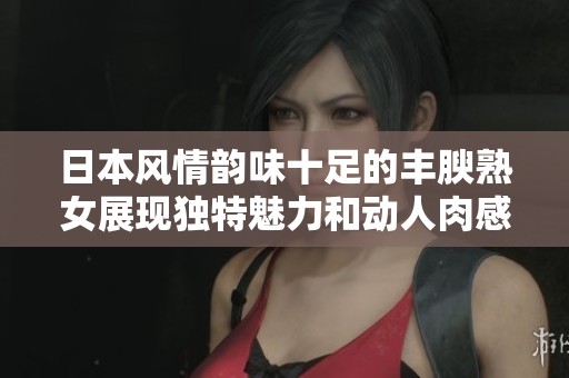 日本风情韵味十足的丰腴熟女展现独特魅力和动人肉感