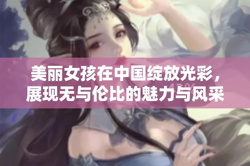 美丽女孩在中国绽放光彩，展现无与伦比的魅力与风采
