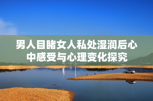 男人目睹女人私处湿润后心中感受与心理变化探究