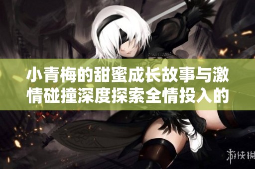 小青梅的甜蜜成长故事与激情碰撞深度探索全情投入的爱情之旅