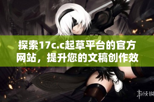 探索17c.c起草平台的官方网站，提升您的文稿创作效率与质量
