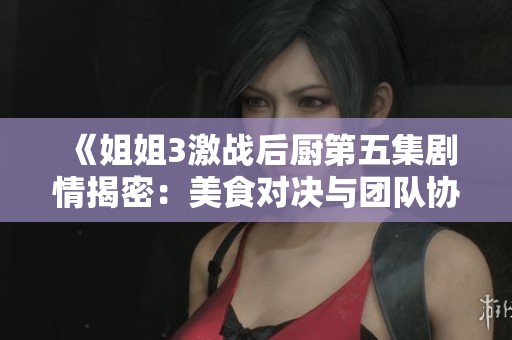 《姐姐3激战后厨第五集剧情揭密：美食对决与团队协作的精彩纷呈》