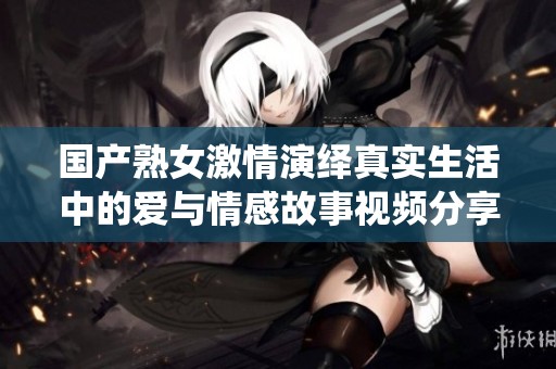 国产熟女激情演绎真实生活中的爱与情感故事视频分享