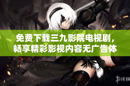 免费下载三九影院电视剧，畅享精彩影视内容无广告体验