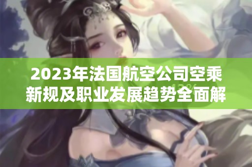 2023年法国航空公司空乘新规及职业发展趋势全面解读