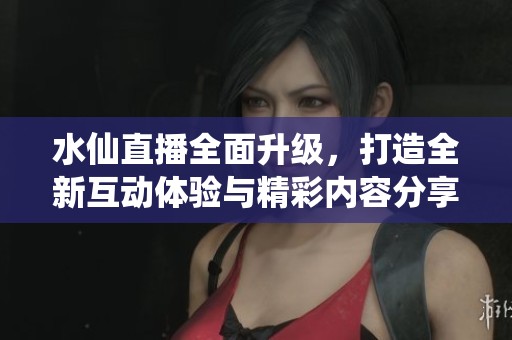 水仙直播全面升级，打造全新互动体验与精彩内容分享平台