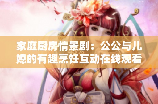 家庭厨房情景剧：公公与儿媳的有趣烹饪互动在线观看