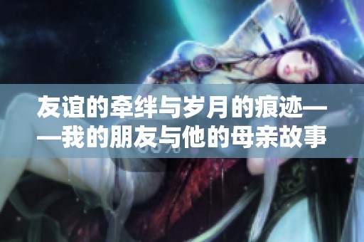 友谊的牵绊与岁月的痕迹——我的朋友与他的母亲故事