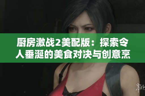 厨房激战2美配版：探索令人垂涎的美食对决与创意烹饪技巧