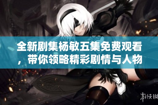 全新剧集杨敏五集免费观看，带你领略精彩剧情与人物魅力