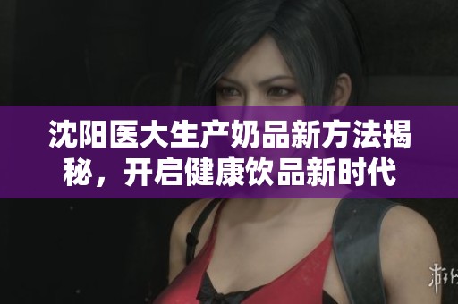 沈阳医大生产奶品新方法揭秘，开启健康饮品新时代