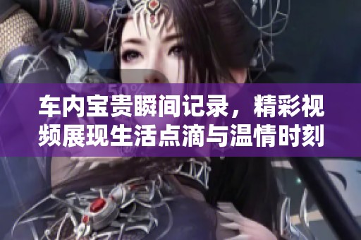 车内宝贵瞬间记录，精彩视频展现生活点滴与温情时刻