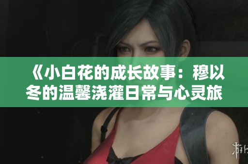《小白花的成长故事：穆以冬的温馨浇灌日常与心灵旅程》