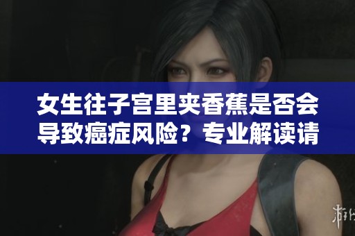 女生往子宫里夹香蕉是否会导致癌症风险？专业解读请看这里