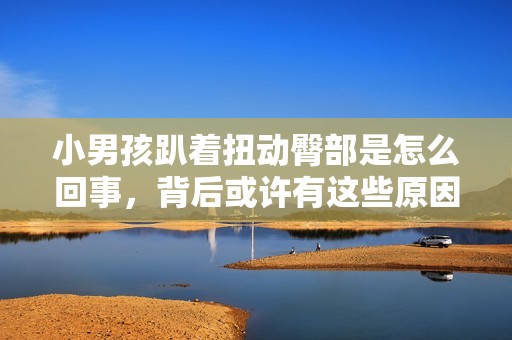 小男孩趴着扭动臀部是怎么回事，背后或许有这些原因