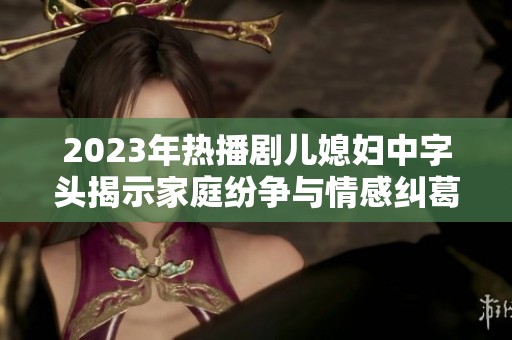 2023年热播剧儿媳妇中字头揭示家庭纷争与情感纠葛的深刻故事
