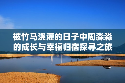 被竹马浇灌的日子中周淼淼的成长与幸福归宿探寻之旅