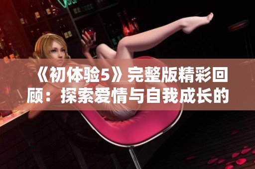 《初体验5》完整版精彩回顾：探索爱情与自我成长的奇妙旅程