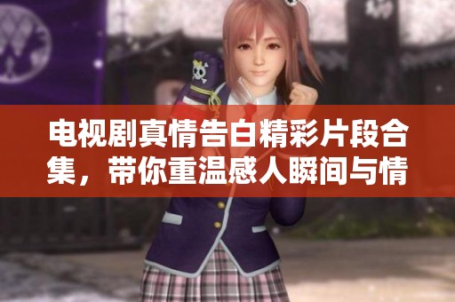 电视剧真情告白精彩片段合集，带你重温感人瞬间与情感交织的故事
