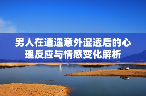 男人在遭遇意外湿透后的心理反应与情感变化解析