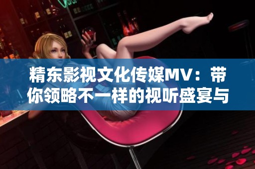 精东影视文化传媒MV：带你领略不一样的视听盛宴与情感共鸣之旅