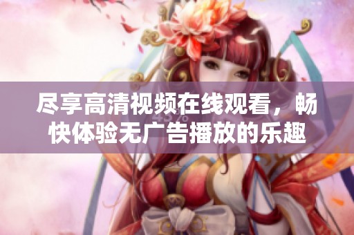 尽享高清视频在线观看，畅快体验无广告播放的乐趣