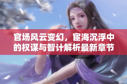 官场风云变幻，宦海沉浮中的权谋与智计解析最新章节动态