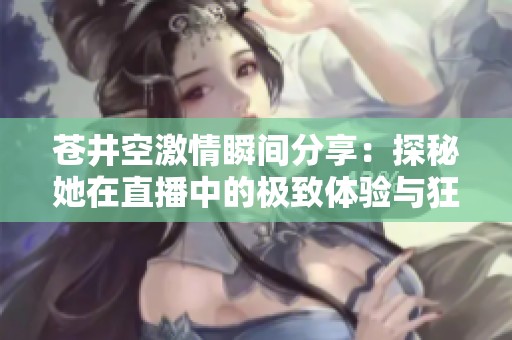苍井空激情瞬间分享：探秘她在直播中的极致体验与狂热反响