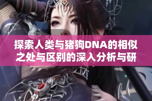 探索人类与猪狗DNA的相似之处与区别的深入分析与研究