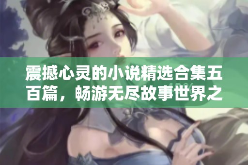震撼心灵的小说精选合集五百篇，畅游无尽故事世界之旅
