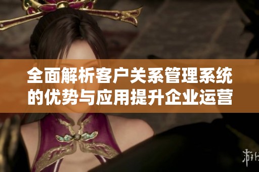 全面解析客户关系管理系统的优势与应用提升企业运营效率