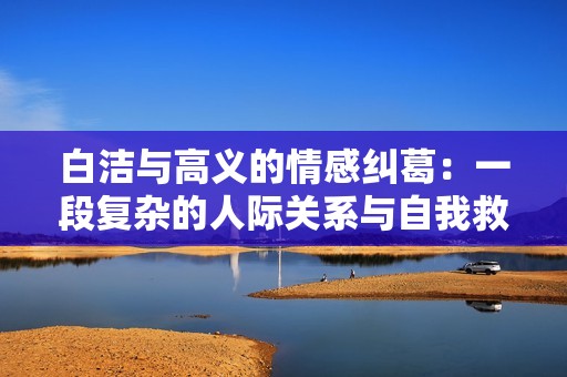白洁与高义的情感纠葛：一段复杂的人际关系与自我救赎之路