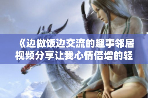 《边做饭边交流的趣事邻居视频分享让我心情倍增的轻松时刻》