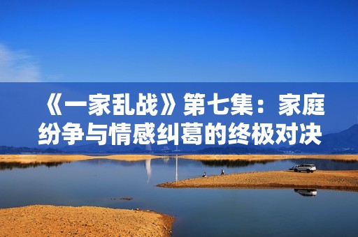 《一家乱战》第七集：家庭纷争与情感纠葛的终极对决