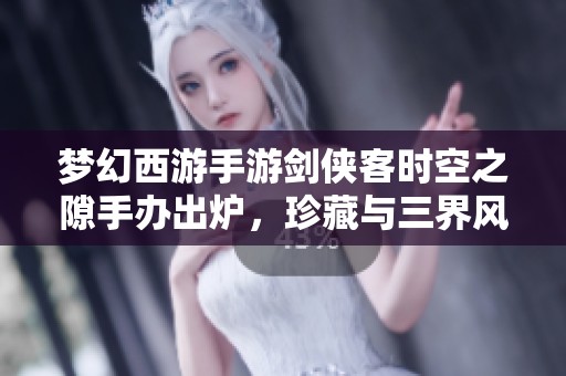 梦幻西游手游剑侠客时空之隙手办出炉，珍藏与三界风采完美融合