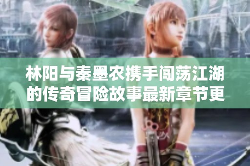 林阳与秦墨农携手闯荡江湖的传奇冒险故事最新章节更新