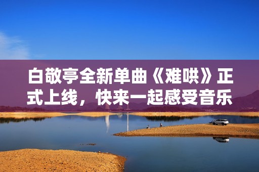 白敬亭全新单曲《难哄》正式上线，快来一起感受音乐魅力吧