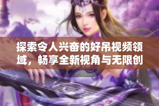 探索令人兴奋的好吊视频领域，畅享全新视角与无限创意