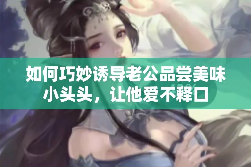 如何巧妙诱导老公品尝美味小头头，让他爱不释口