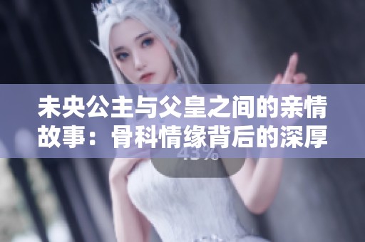 未央公主与父皇之间的亲情故事：骨科情缘背后的深厚情感