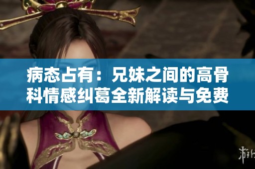 病态占有：兄妹之间的高骨科情感纠葛全新解读与免费阅读分享