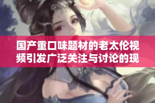 国产重口味题材的老太伦视频引发广泛关注与讨论的现象分析