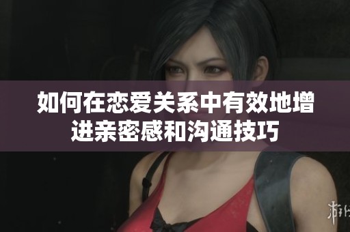 如何在恋爱关系中有效地增进亲密感和沟通技巧