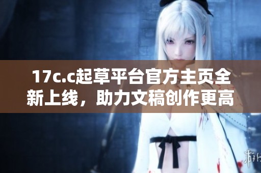 17c.c起草平台官方主页全新上线，助力文稿创作更高效更便捷