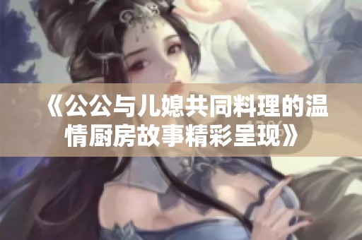《公公与儿媳共同料理的温情厨房故事精彩呈现》